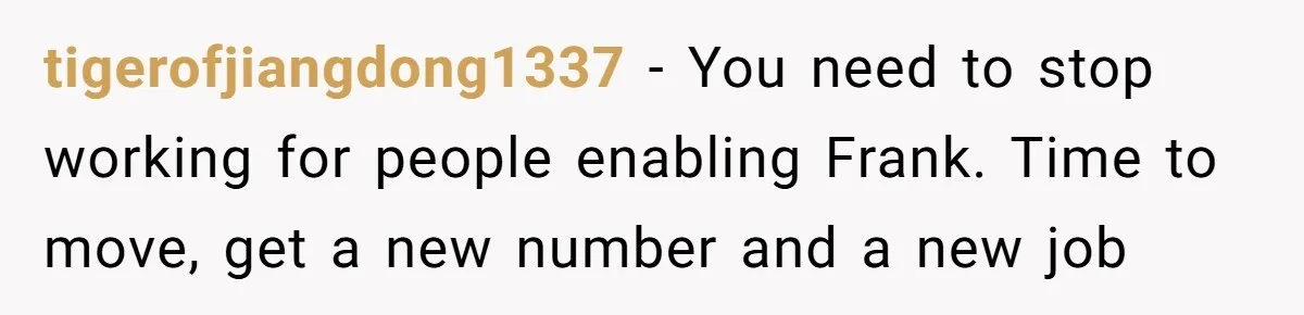 tigerofjiangdong1337 − You need to stop working for people enabling Frank. Time to move, get a new number and a new job