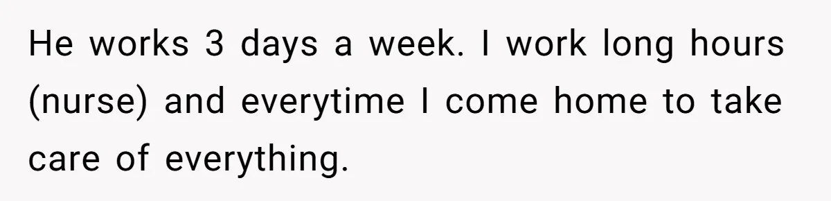 He works 3 days a week. I work long hours (nurse) and everytime I come home to take care of everything.