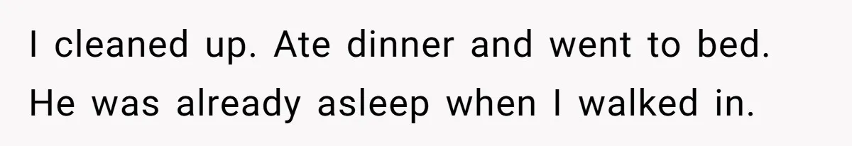 I cleaned up. Ate dinner and went to bed. He was already asleep when I walked in.