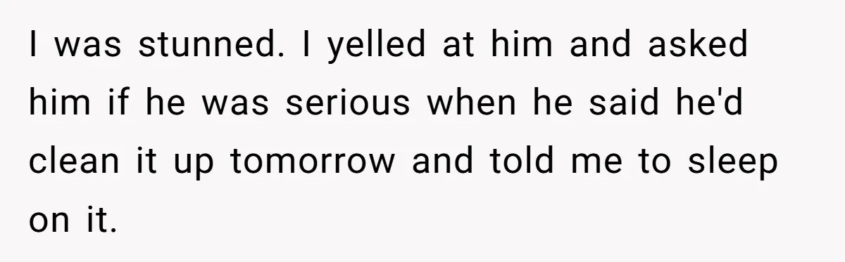 I was stunned. I yelled at him and asked him if he was serious when he said he'd clean it up tomorrow and told me to sleep on it.
