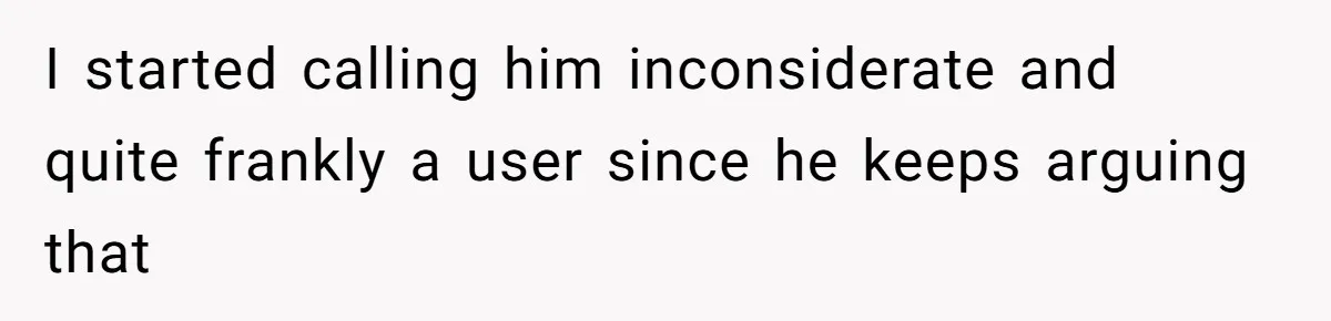 I started calling him inconsiderate and quite frankly a user since he keeps arguing that
