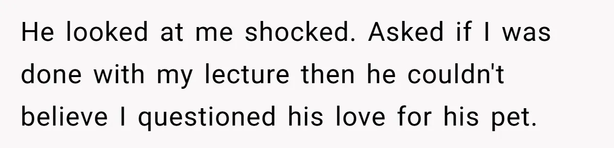 He looked at me shocked. Asked if I was done with my lecture then he couldn't believe I questioned his love for his pet.