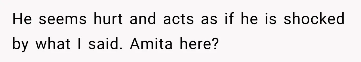 He seems hurt and acts as if he is shocked by what I said. Amita here?