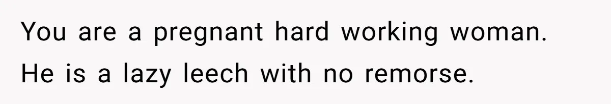 You are a pregnant hard working woman. He is a lazy leech with no remorse.