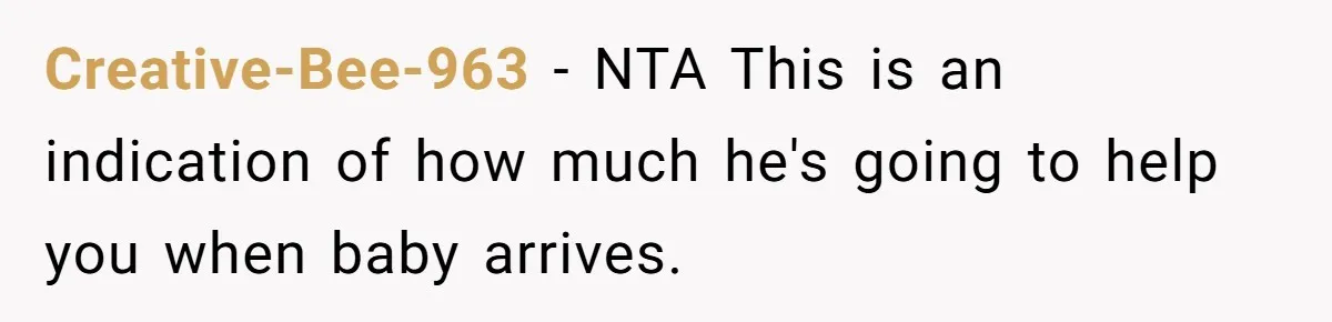 Creative-Bee-963 − NTA This is an indication of how much he's going to help you when baby arrives.