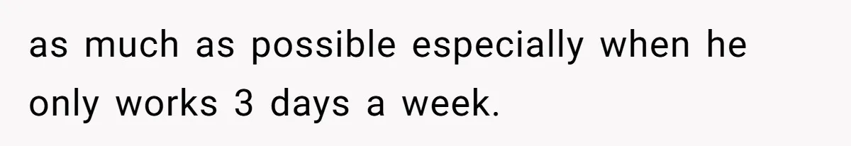 as much as possible especially when he only works 3 days a week.