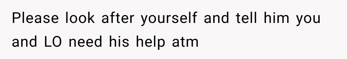 Please look after yourself and tell him you and LO need his help atm