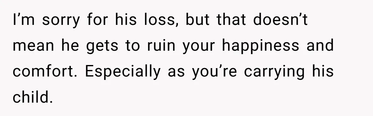 I’m sorry for his loss, but that doesn’t mean he gets to ruin your happiness and comfort. Especially as you’re carrying his child.