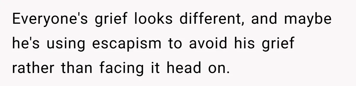 Everyone's grief looks different, and maybe he's using escapism to avoid his grief rather than facing it head on.