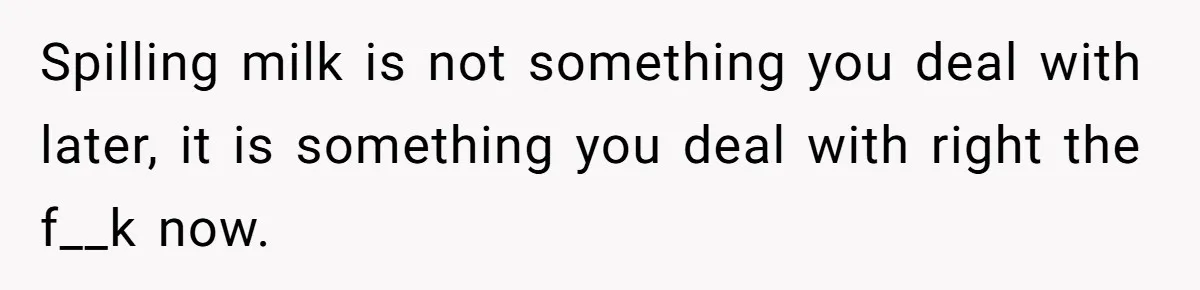 Spilling milk is not something you deal with later, it is something you deal with right the f__k now.