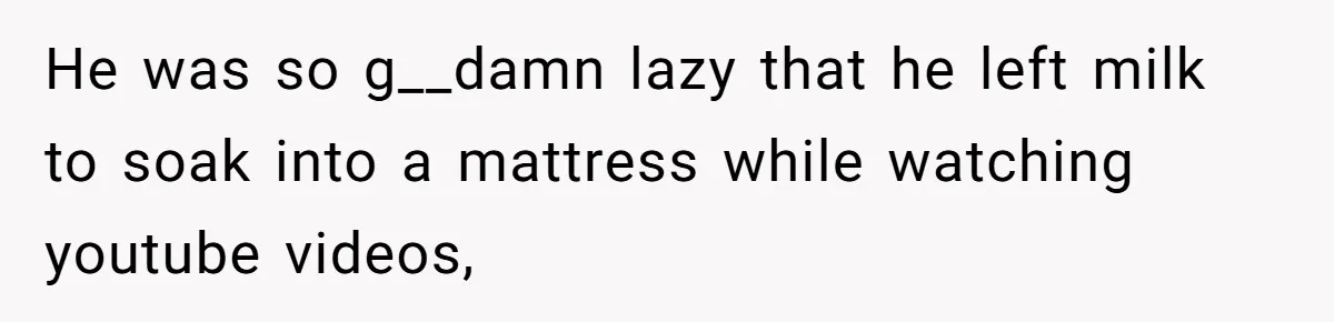 He was so g__damn lazy that he left milk to soak into a mattress while watching youtube videos,