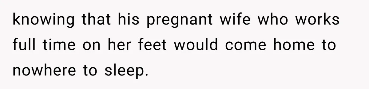knowing that his pregnant wife who works full time on her feet would come home to nowhere to sleep.