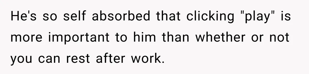 He's so self absorbed that clicking "play" is more important to him than whether or not you can rest after work.