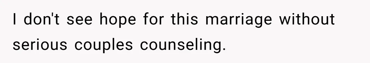 I don't see hope for this marriage without serious couples counseling.