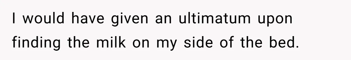 I would have given an ultimatum upon finding the milk on my side of the bed.