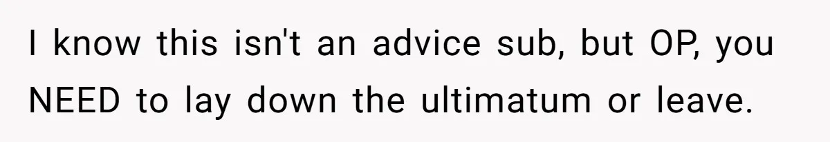 I know this isn't an advice sub, but OP, you NEED to lay down the ultimatum or leave.