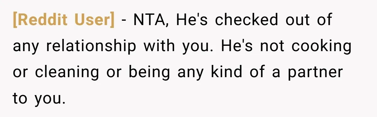 [Reddit User] − NTA, He's checked out of any relationship with you. He's not cooking or cleaning or being any kind of a partner to you.