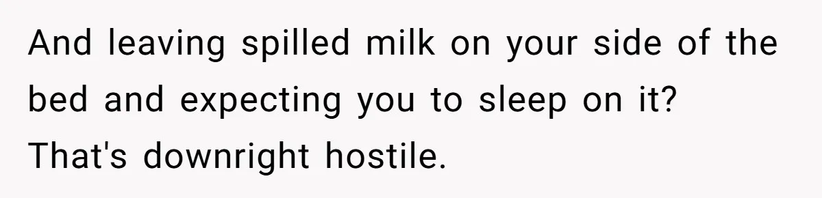 And leaving spilled milk on your side of the bed and expecting you to sleep on it? That's downright hostile.