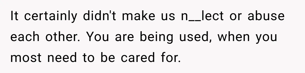 It certainly didn't make us n__lect or abuse each other. You are being used, when you most need to be cared for.