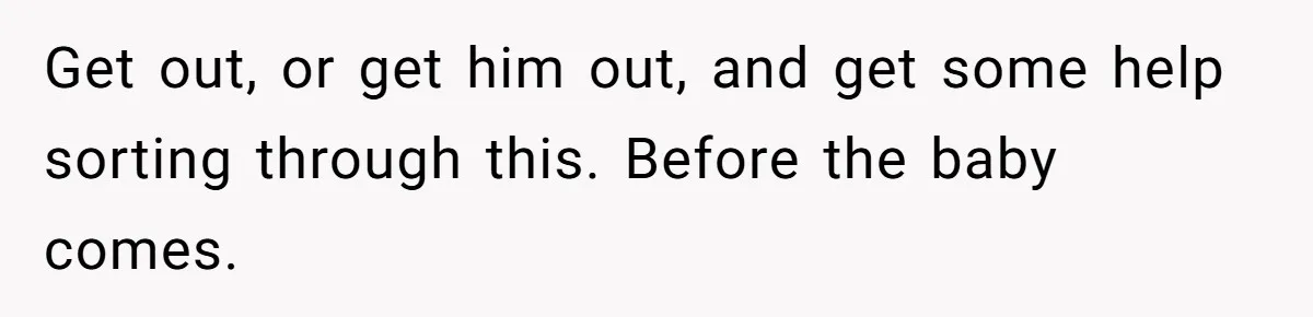 Get out, or get him out, and get some help sorting through this. Before the baby comes.