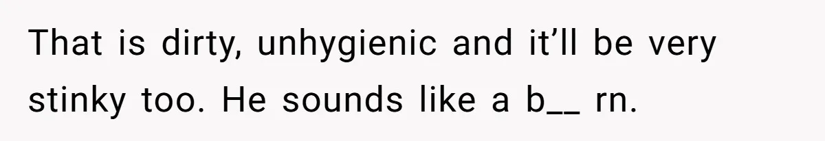 That is dirty, unhygienic and it’ll be very stinky too. He sounds like a b__ rn.