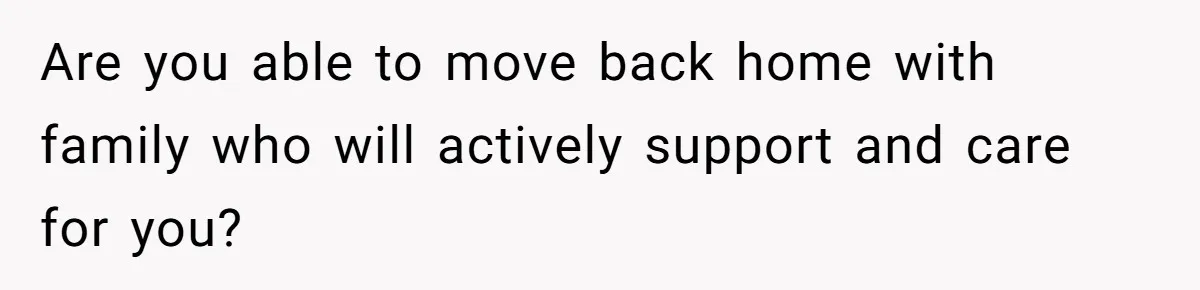 Are you able to move back home with family who will actively support and care for you?