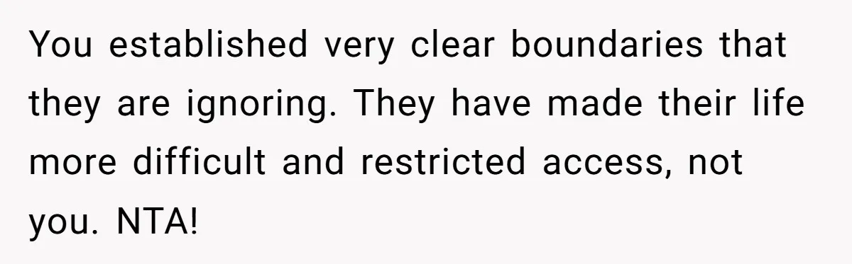 You established very clear boundaries that they are ignoring. They have made their life more difficult and restricted access, not you. NTA!