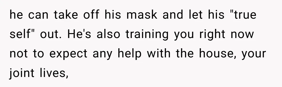 he can take off his mask and let his "true self" out. He's also training you right now not to expect any help with the house, your joint lives,