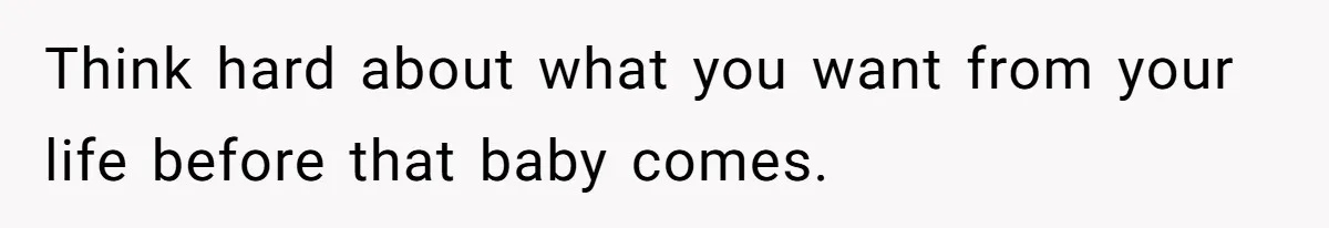 Think hard about what you want from your life before that baby comes.