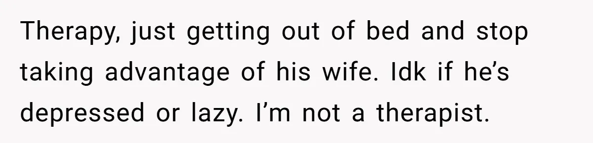 Therapy, just getting out of bed and stop taking advantage of his wife. Idk if he’s depressed or lazy. I’m not a therapist.