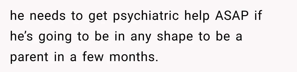 he needs to get psychiatric help ASAP if he’s going to be in any shape to be a parent in a few months.