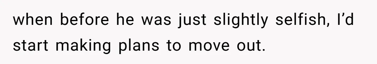 when before he was just slightly selfish, I’d start making plans to move out.