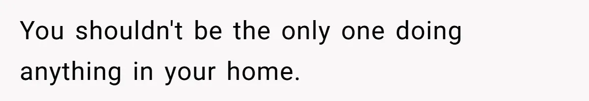 You shouldn't be the only one doing anything in your home.