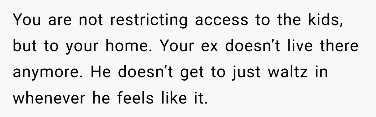 You are not restricting access to the kids, but to your home. Your ex doesn’t live there anymore. He doesn’t get to just waltz in whenever he feels like it.
