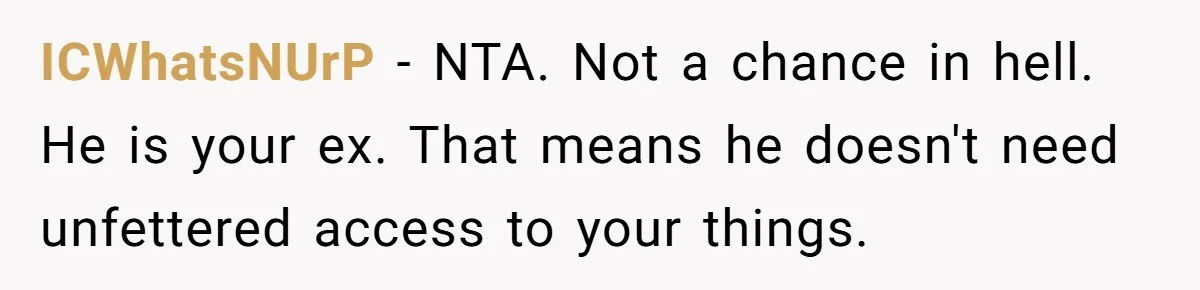 ICWhatsNUrP − NTA. Not a chance in hell. He is your ex. That means he doesn't need unfettered access to your things.