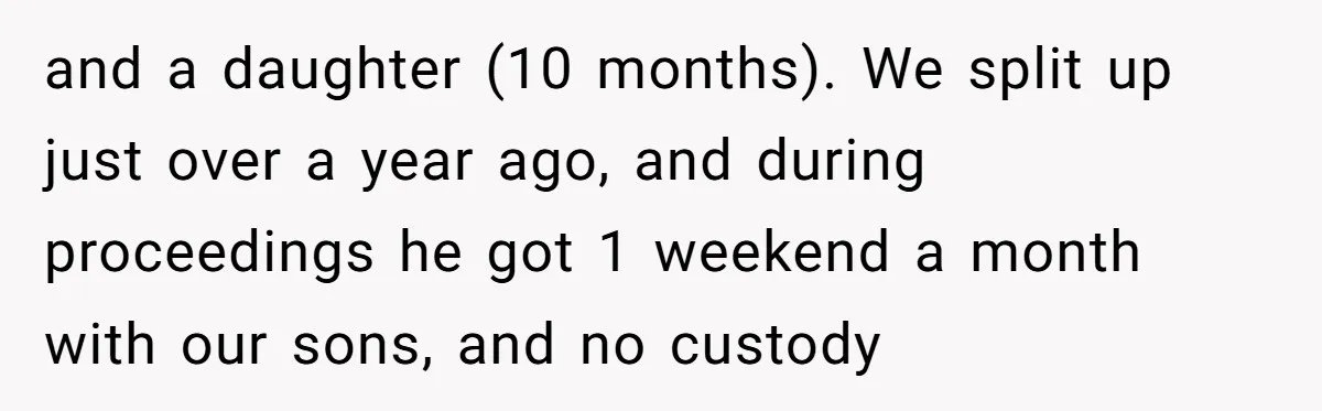 and a daughter (10 months). We split up just over a year ago, and during proceedings he got 1 weekend a month with our sons, and no custody