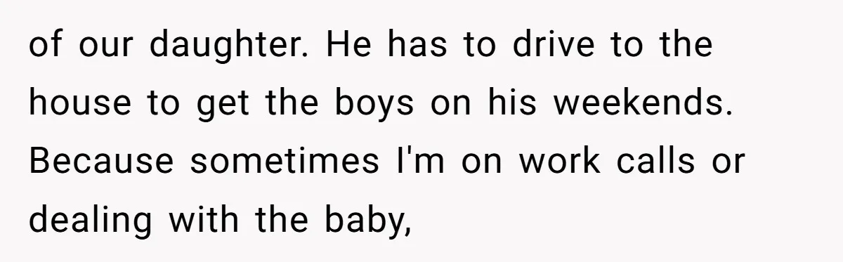 of our daughter. He has to drive to the house to get the boys on his weekends. Because sometimes I'm on work calls or dealing with the baby,