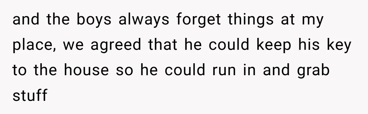and the boys always forget things at my place, we agreed that he could keep his key to the house so he could run in and grab stuff