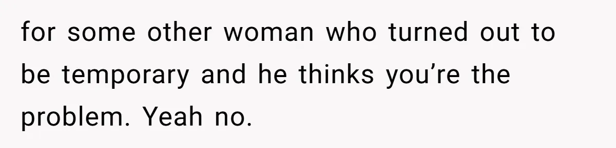 for some other woman who turned out to be temporary and he thinks you’re the problem. Yeah no.