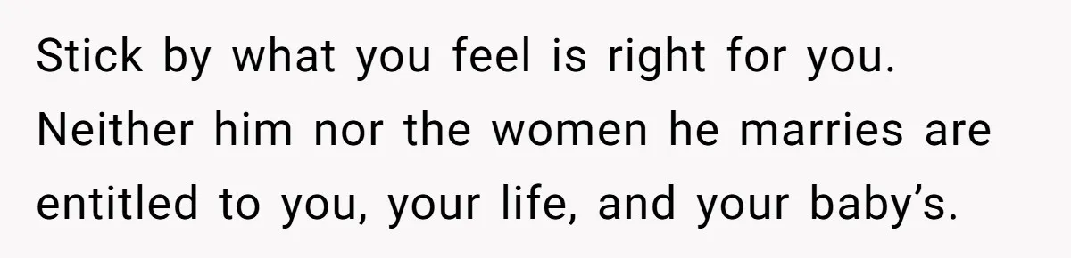 Stick by what you feel is right for you. Neither him nor the women he marries are entitled to you, your life, and your baby’s.