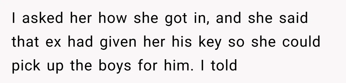 I asked her how she got in, and she said that ex had given her his key so she could pick up the boys for him. I told