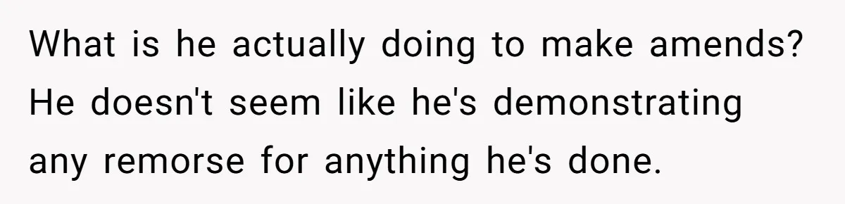What is he actually doing to make amends? He doesn't seem like he's demonstrating any remorse for anything he's done.