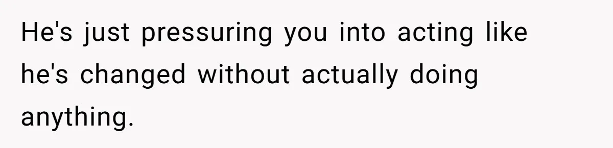 He's just pressuring you into acting like he's changed without actually doing anything.