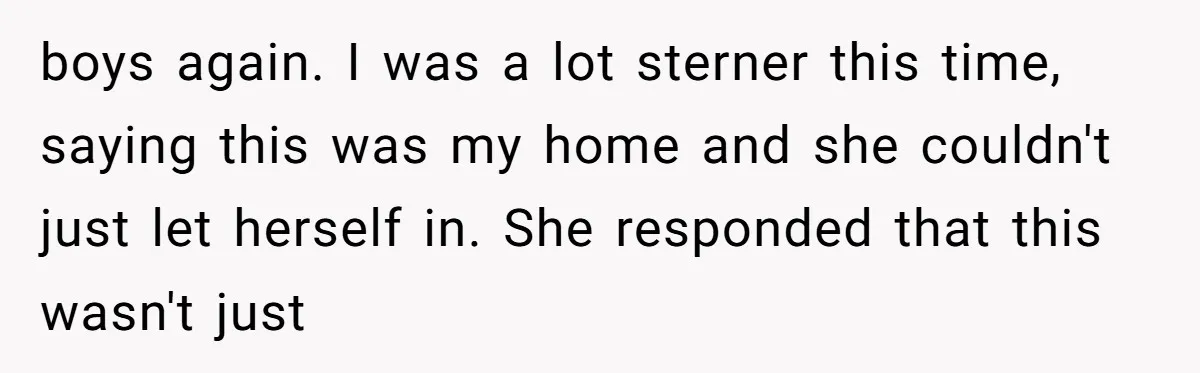 boys again. I was a lot sterner this time, saying this was my home and she couldn't just let herself in. She responded that this wasn't just