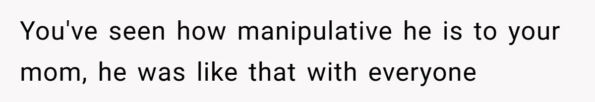 You've seen how manipulative he is to your mom, he was like that with everyone