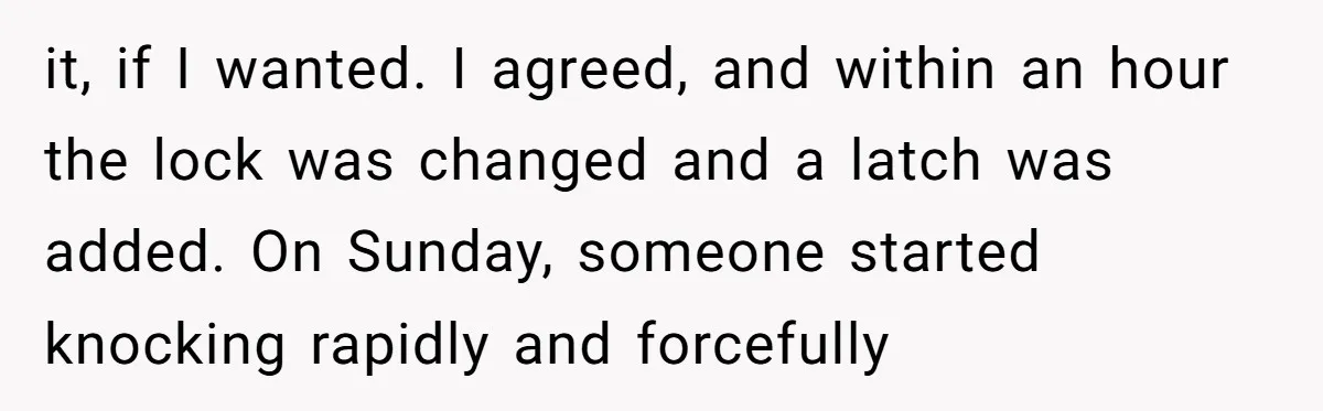 it, if I wanted. I agreed, and within an hour the lock was changed and a latch was added. On Sunday, someone started knocking rapidly and forcefully