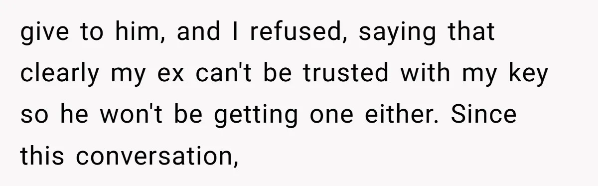 give to him, and I refused, saying that clearly my ex can't be trusted with my key so he won't be getting one either. Since this conversation,