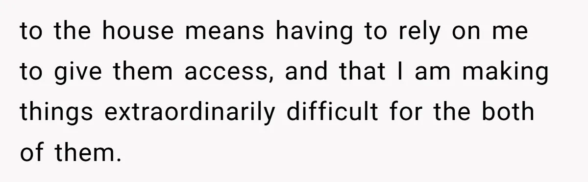 to the house means having to rely on me to give them access, and that I am making things extraordinarily difficult for the both of them.