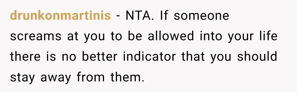 drunkonmartinis − NTA. If someone screams at you to be allowed into your life there is no better indicator that you should stay away from them.