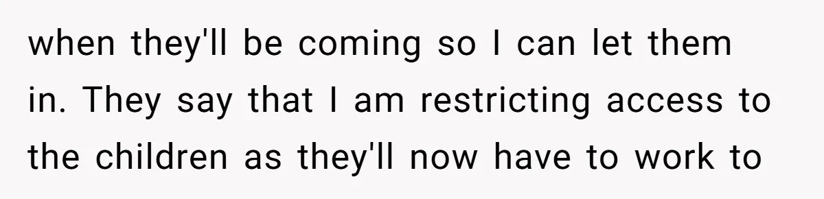 when they'll be coming so I can let them in. They say that I am restricting access to the children as they'll now have to work to